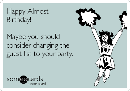 Happy Almost
Birthday!

Maybe you should
consider changing the
guest list to your party.