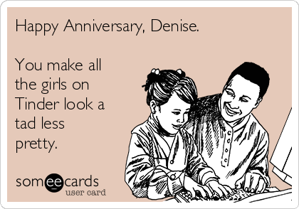 Happy Anniversary, Denise.

You make all
the girls on
Tinder look a
tad less
pretty. 