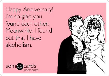 Happy Anniversary! 
I’m so glad you
found each other.
Meanwhile, I found
out that I have
alcoholism.