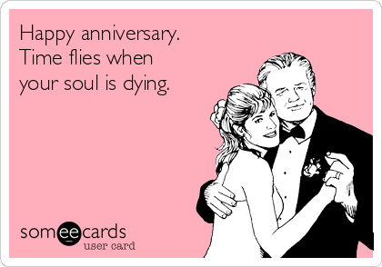 Happy anniversary.
Time flies when
your soul is dying.