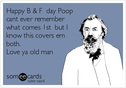 Happy B & F  day Poop
cant ever remember
what comes 1st  but I
know this covers em
both. 
Love ya old man