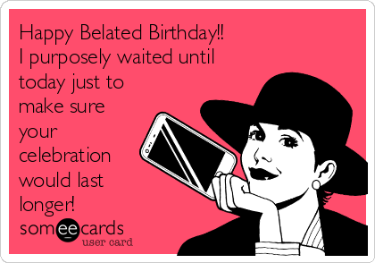 Happy Belated Birthday!!
I purposely waited until
today just to
make sure
your
celebration
would last 
longer!