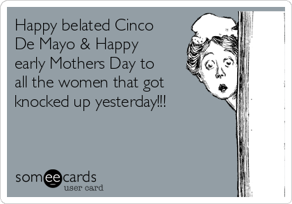 Happy belated Cinco
De Mayo & Happy
early Mothers Day to
all the women that got
knocked up yesterday!!!