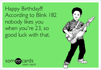 Happy Birthday!!!
According to Blink 182
nobody likes you
when you're 23, so
good luck with that.