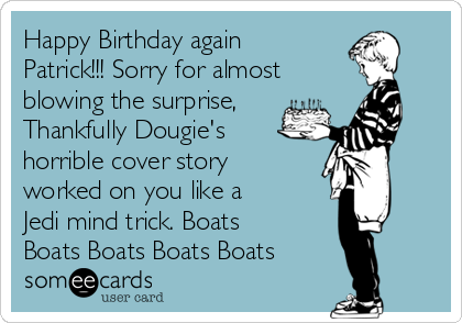 Happy Birthday again
Patrick!!! Sorry for almost
blowing the surprise,
Thankfully Dougie's
horrible cover story
worked on you like a
Jedi mind trick. Boats
Boats Boats Boats Boats 