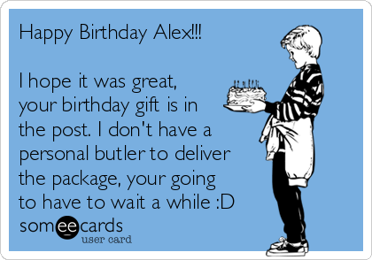 Happy Birthday Alex!!!

I hope it was great,
your birthday gift is in
the post. I don't have a
personal butler to deliver
the package, your going
to have to wait a while :D