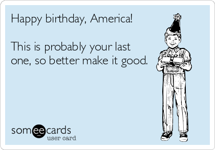 Happy birthday, America!

This is probably your last
one, so better make it good.