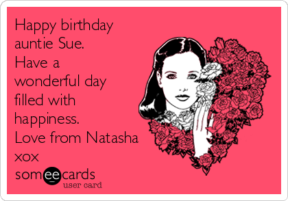 Happy birthday
auntie Sue.
Have a
wonderful day
filled with
happiness.
Love from Natasha
xox 