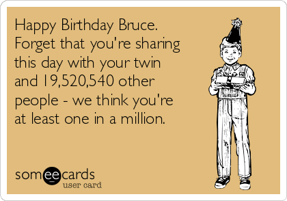 Happy Birthday Bruce.
Forget that you're sharing
this day with your twin
and 19,520,540 other
people - we think you're
at least one in a million.