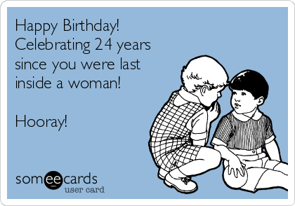 Happy Birthday! 
Celebrating 24 years
since you were last
inside a woman! 

Hooray!