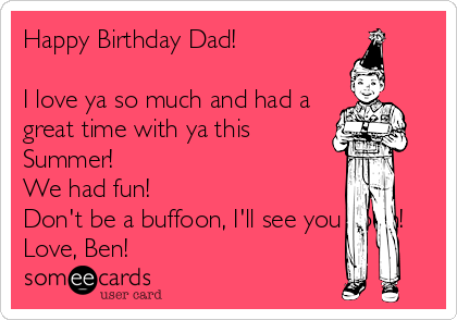 Happy Birthday Dad!

I love ya so much and had a
great time with ya this
Summer!
We had fun!
Don't be a buffoon, I'll see you soon!
Love, Ben!