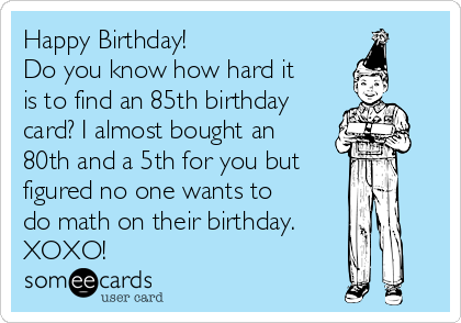 Happy Birthday! 
Do you know how hard it
is to find an 85th birthday
card? I almost bought an
80th and a 5th for you but
figured no one wants to
do math on their birthday. 
XOXO!