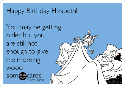 Happy Birthday Elizabeth!

You may be getting
older but you
are still hot
enough to give
me morning
wood