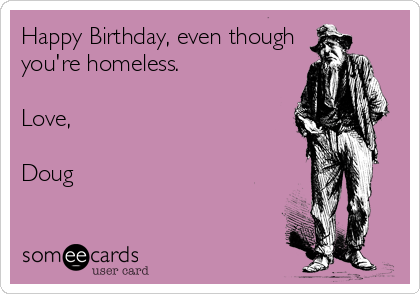 Happy Birthday, even though
you're homeless.

Love,

Doug