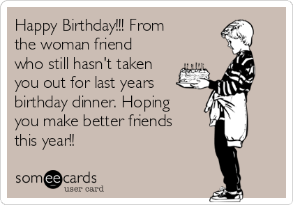 Happy Birthday!!! From
the woman friend
who still hasn't taken
you out for last years
birthday dinner. Hoping
you make better friends
this year!!