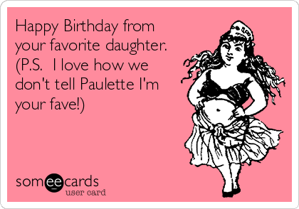 Happy Birthday from
your favorite daughter.
(P.S.  I love how we
don't tell Paulette I'm
your fave!)