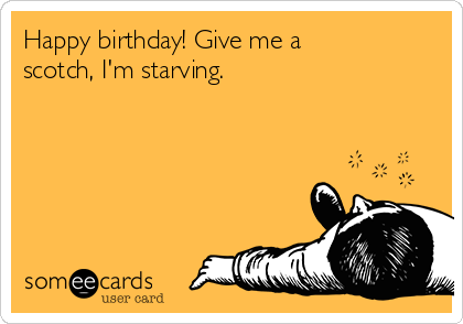 Happy birthday! Give me a
scotch, I'm starving.