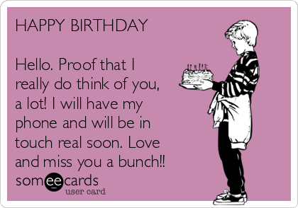 HAPPY BIRTHDAY

Hello. Proof that I
really do think of you,
a lot! I will have my
phone and will be in
touch real soon. Love
and miss you a bunch!!