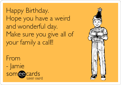 Happy Birthday.
Hope you have a weird
and wonderful day.
Make sure you give all of
your family a call!!

From
- Jamie