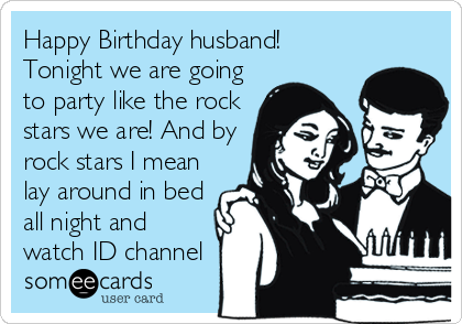 Happy Birthday husband!
Tonight we are going
to party like the rock
stars we are! And by
rock stars I mean
lay around in bed
all night and
watch ID channel 