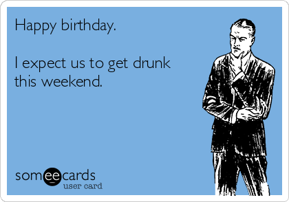 Happy birthday. 

I expect us to get drunk
this weekend.