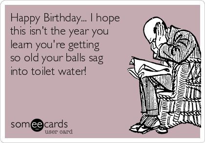 Happy Birthday... I hope
this isn't the year you
learn you're getting
so old your balls sag
into toilet water!