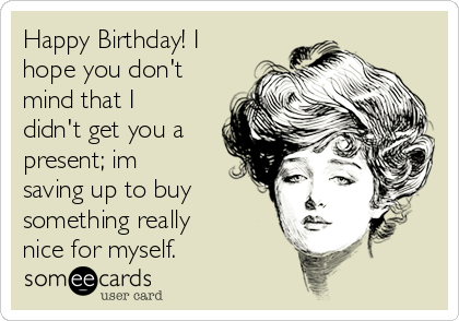 Happy Birthday! I
hope you don't
mind that I
didn't get you a
present; im
saving up to buy
something really
nice for myself. 
