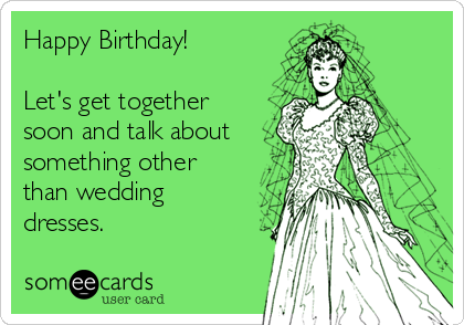 Happy Birthday!

Let's get together
soon and talk about
something other
than wedding
dresses.