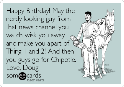 Happy Birthday! May the
nerdy looking guy from
that news channel you
watch wisk you away
and make you apart of
Thing 1 and 2! And then
you guys go for Chipotle.
Love, Doug