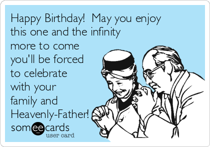 Happy Birthday!  May you enjoy
this one and the infinity
more to come
you'll be forced
to celebrate
with your
family and
Heavenly-Father!