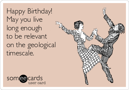 Happy Birthday!
May you live
long enough
to be relevant
on the geological
timescale.
