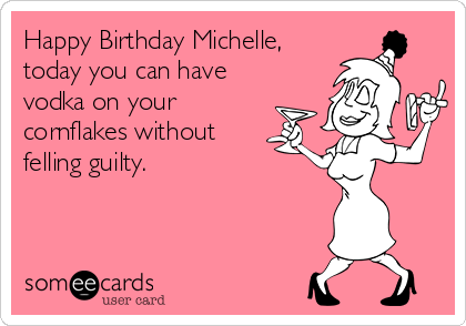 Happy Birthday Michelle,
today you can have
vodka on your
cornflakes without
felling guilty. 