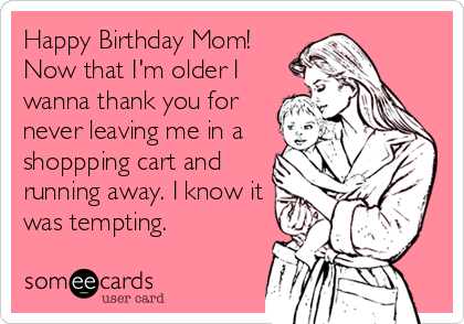 Happy Birthday Mom!
Now that I'm older I
wanna thank you for
never leaving me in a
shoppping cart and
running away. I know it
was tempting.