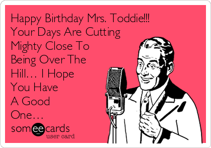 Happy Birthday Mrs. Toddie!!! 
Your Days Are Cutting 
Mighty Close To
Being Over The 
Hill… I Hope 
You Have 
A Good 
One… 