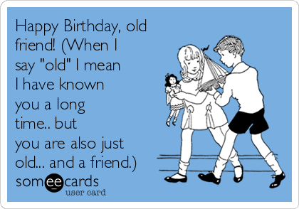 Happy Birthday, old
friend! (When I
say "old" I mean
I have known
you a long
time.. but
you are also just
old... and a friend.)