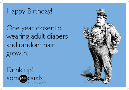 Happy Birthday!

One year closer to
wearing adult diapers
and random hair
growth.

Drink up!