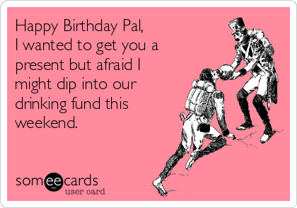 Happy Birthday Pal,
I wanted to get you a
present but afraid I
might dip into our
drinking fund this
weekend.