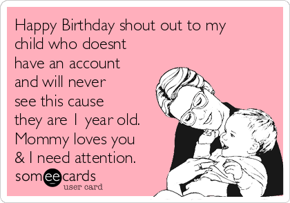 Happy Birthday shout out to my
child who doesnt
have an account
and will never
see this cause
they are 1 year old.
Mommy loves you
& I need attention.