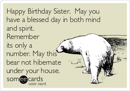 Happy Birthday Sister.  May you
have a blessed day in both mind
and spirit.
Remember
its only a
number. May this
bear not hibernate
under your house.  