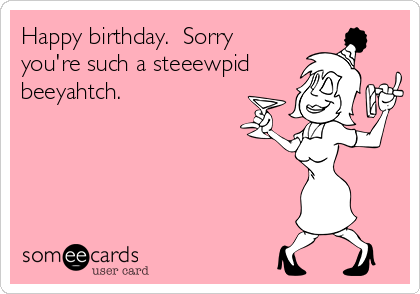 Happy birthday.  Sorry
you're such a steeewpid
beeyahtch.