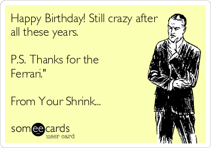 Happy Birthday! Still crazy after
all these years.

P.S. Thanks for the
Ferrari."

From Your Shrink...