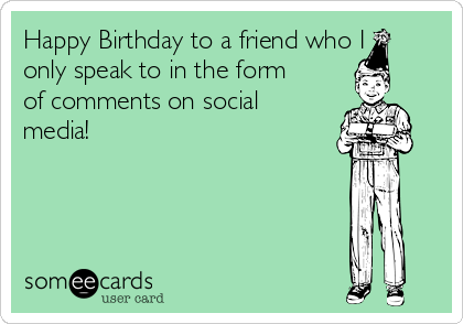 Happy Birthday to a friend who I
only speak to in the form
of comments on social
media!