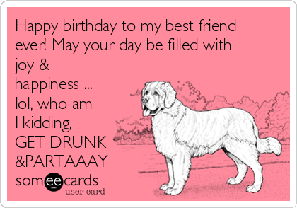 Happy birthday to my best friend
ever! May your day be filled with
joy &
happiness ...
lol, who am
I kidding,
GET DRUNK   
&PARTAAAY