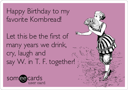 Happy Birthday to my
favorite Kornbread!

Let this be the first of
many years we drink,
cry, laugh and 
say W. in T. F. together!
