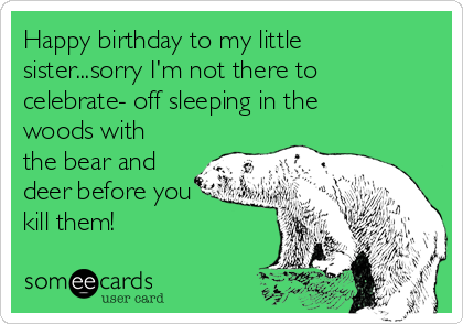 Happy birthday to my little
sister...sorry I'm not there to
celebrate- off sleeping in the
woods with
the bear and
deer before you
kill them!