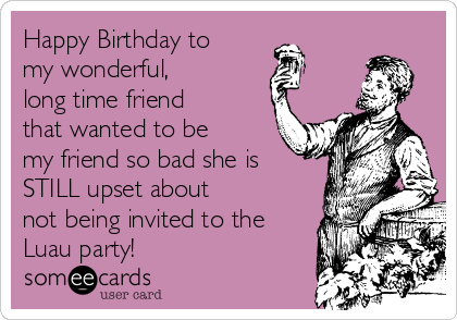 Happy Birthday to
my wonderful, 
long time friend
that wanted to be
my friend so bad she is
STILL upset about 
not being invited to the 
Luau party! 