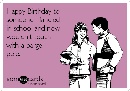 Happy Birthday to
someone I fancied
in school and now
wouldn't touch
with a barge
pole.