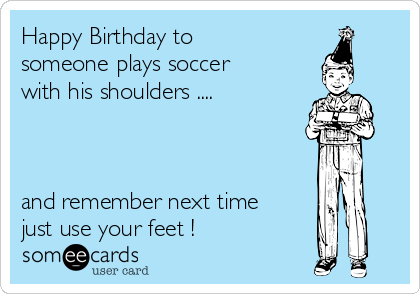 Happy Birthday to
someone plays soccer
with his shoulders ....



and remember next time
just use your feet !