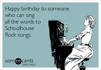 Happy birthday to someone
who can sing
all the words to
Schoolhouse
Rock songs.