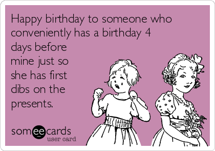 Happy birthday to someone who
conveniently has a birthday 4
days before
mine just so
she has first
dibs on the
presents.